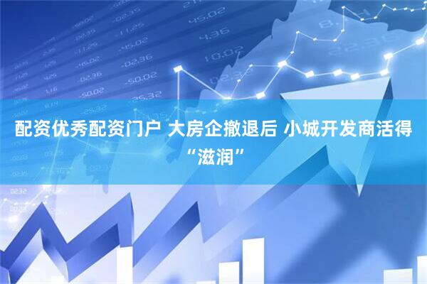配资优秀配资门户 大房企撤退后 小城开发商活得“滋润”
