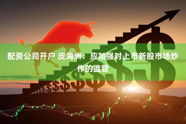 配资公司开户 皮海洲：应加强对上市新股市场炒作的监管
