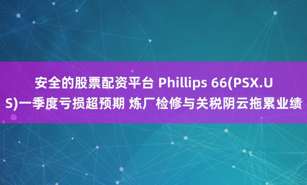 安全的股票配资平台 Phillips 66(PSX.US)一季度亏损超预期 炼厂检修与关税阴云拖累业绩
