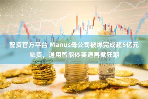 配资官方平台 Manus母公司被爆完成超5亿元融资，通用智能体赛道再掀狂潮