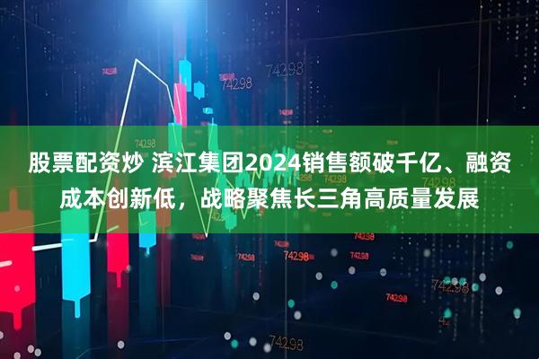 股票配资炒 滨江集团2024销售额破千亿、融资成本创新低，战略聚焦长三角高质量发展