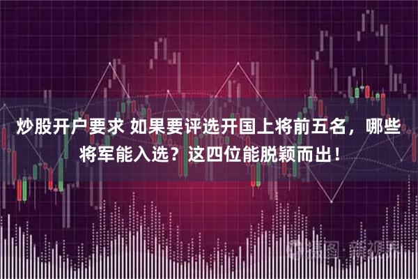 炒股开户要求 如果要评选开国上将前五名，哪些将军能入选？这四位能脱颖而出！
