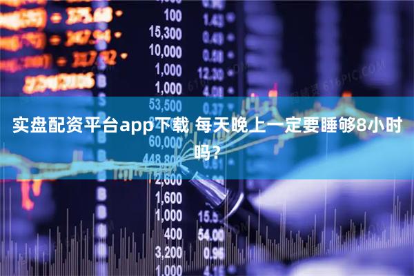 实盘配资平台app下载 每天晚上一定要睡够8小时吗？