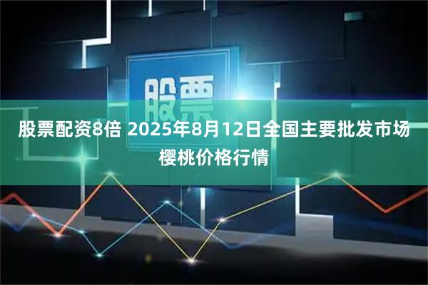 股票配资8倍 2025年8月12日全国主要批发市场樱桃价格行情