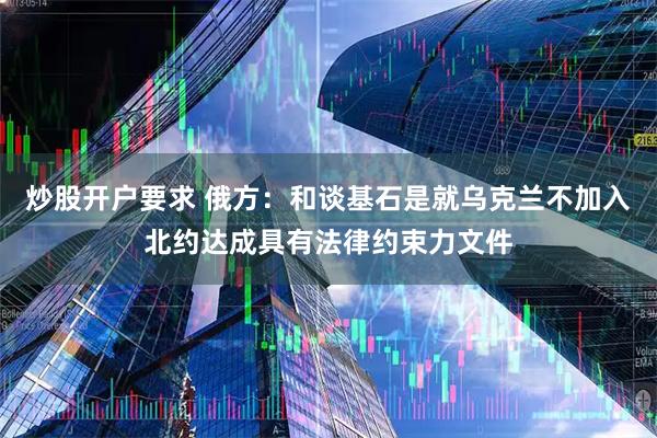 炒股开户要求 俄方：和谈基石是就乌克兰不加入北约达成具有法律约束力文件