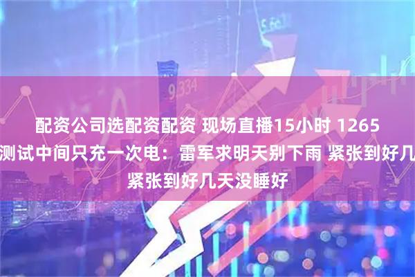 配资公司选配资配资 现场直播15小时 1265公里续航测试中间只充一次电：雷军求明天别下雨 紧张到好几天没睡好