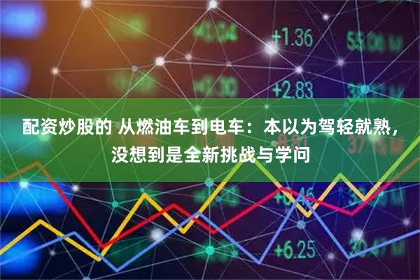 配资炒股的 从燃油车到电车：本以为驾轻就熟，没想到是全新挑战与学问
