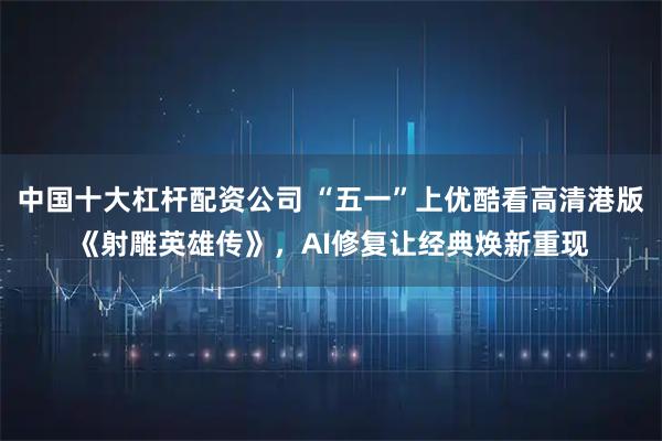 中国十大杠杆配资公司 “五一”上优酷看高清港版《射雕英雄传》，AI修复让经典焕新重现