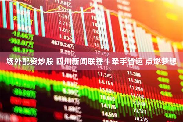 场外配资炒股 四川新闻联播丨牵手省运 点燃梦想