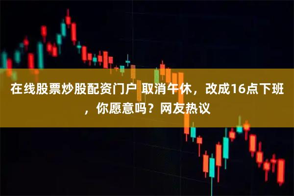 在线股票炒股配资门户 取消午休，改成16点下班，你愿意吗？网友热议