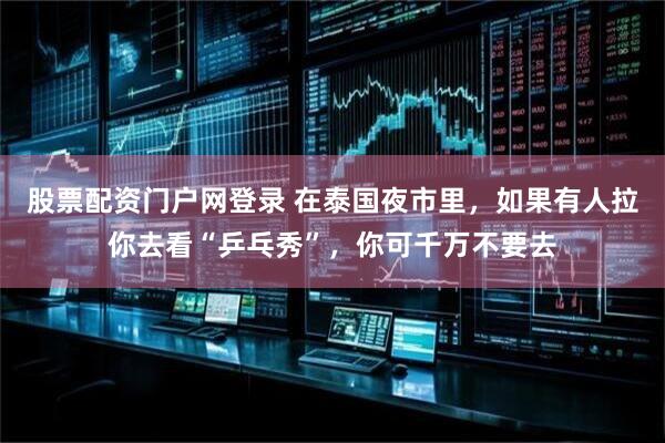 股票配资门户网登录 在泰国夜市里，如果有人拉你去看“乒乓秀”，你可千万不要去